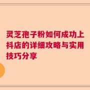 灵芝孢子粉如何成功上抖店的详细攻略与实用技巧分享