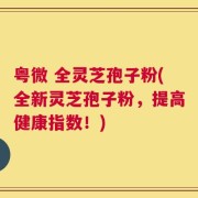 粤微 全灵芝孢子粉(全新灵芝孢子粉，提高健康指数！)