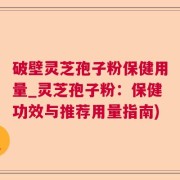 破壁灵芝孢子粉保健用量_灵芝孢子粉：保健功效与推荐用量指南)