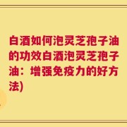 白酒如何泡灵芝孢子油的功效白酒泡灵芝孢子油：增强免疫力的好方法)