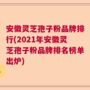 安徽灵芝孢子粉品牌排行(2021年安徽灵芝孢子粉品牌排名榜单出炉)