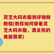 灵芝大码衣服测评视频教程(教你如何穿着灵芝大码衣服，满足你的美丽需求)