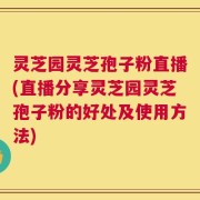 灵芝园灵芝孢子粉直播(直播分享灵芝园灵芝孢子粉的好处及使用方法)