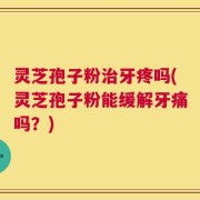 灵芝孢子粉治牙疼吗(灵芝孢子粉能缓解牙痛吗？)
