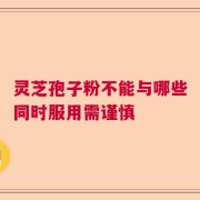 灵芝孢子粉不能与哪些同时服用需谨慎