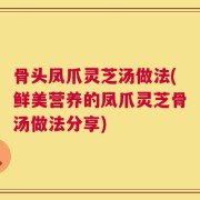 骨头凤爪灵芝汤做法(鲜美营养的凤爪灵芝骨汤做法分享)