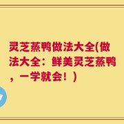 灵芝蒸鸭做法大全(做法大全：鲜美灵芝蒸鸭，一学就会！)