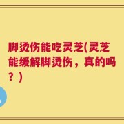 脚烫伤能吃灵芝(灵芝能缓解脚烫伤，真的吗？)