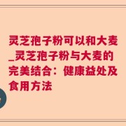 灵芝孢子粉可以和大麦_灵芝孢子粉与大麦的完美结合：健康益处及食用方法