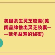 美国余生灵芝胶囊(美国品牌推出灵芝胶囊——延年益寿的秘密)
