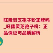 旺隆灵芝孢子粉正牌吗_旺隆灵芝孢子粉:正品保证与品质解析