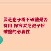 灵芝孢子粉不破壁是否有用 探究灵芝孢子粉破壁的必要性