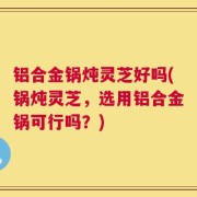 铝合金锅炖灵芝好吗(锅炖灵芝，选用铝合金锅可行吗？)