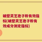 破壁灵芝孢子粉有效指标(破壁灵芝孢子粉有效成分测定指标)