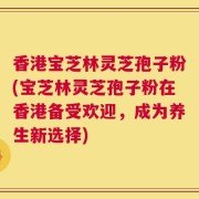 香港宝芝林灵芝孢子粉(宝芝林灵芝孢子粉在香港备受欢迎，成为养生新选择)