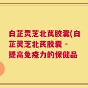 白芷灵芝北芪胶囊(白芷灵芝北芪胶囊 - 提高免疫力的保健品