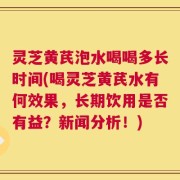 灵芝黄芪泡水喝喝多长时间(喝灵芝黄芪水有何效果，长期饮用是否有益？新闻分析！)