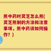 煎中药时灵芝怎么煎(灵芝煎制的方法和注意事项，煎中药该如何操作？)