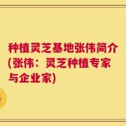 种植灵芝基地张伟简介(张伟：灵芝种植专家与企业家)