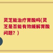 灵芝能治疗胃酸吗(灵芝是否能有效缓解胃酸问题？)