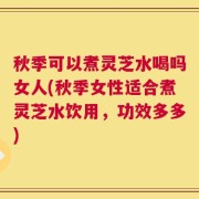 秋季可以煮灵芝水喝吗女人(秋季女性适合煮灵芝水饮用，功效多多)