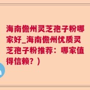 海南儋州灵芝孢子粉哪家好_海南儋州优质灵芝孢子粉推荐：哪家值得信赖？)