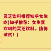灵芝饮料推荐知乎女生吃(知乎推荐：女生喜欢喝的灵芝饮料，值得试试！)