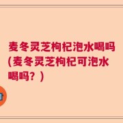 麦冬灵芝枸杞泡水喝吗(麦冬灵芝枸杞可泡水喝吗？)