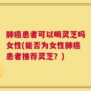 肺癌患者可以喝灵芝吗女性(能否为女性肺癌患者推荐灵芝？)