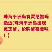 珠海平洲岛有灵芝蟹吗最近(珠海平洲岛出现灵芝蟹，抢购蟹宴美味！)