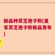 新品种灵芝孢子粉(皇家灵芝孢子粉新品发布)