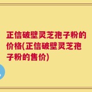 正信破壁灵芝孢子粉的价格(正信破壁灵芝孢子粉的售价)