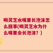 喝灵芝水嘴里长泡沫怎么回事(喝灵芝水为什么嘴里会长泡沫？)