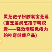 灵芝孢子粉胶囊宝芝莲(宝芝莲灵芝孢子粉胶囊——强效增强免疫力的神奇健康产品)