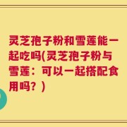 灵芝孢子粉和雪莲能一起吃吗(灵芝孢子粉与雪莲：可以一起搭配食用吗？)