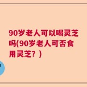 90岁老人可以喝灵芝吗(90岁老人可否食用灵芝？)