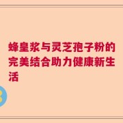 蜂皇浆与灵芝孢子粉的完美结合助力健康新生活