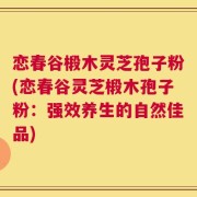 恋春谷椴木灵芝孢子粉(恋春谷灵芝椴木孢子粉：强效养生的自然佳品)