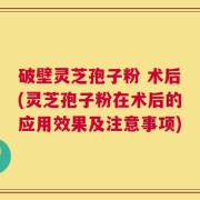 破壁灵芝孢子粉 术后(灵芝孢子粉在术后的应用效果及注意事项)