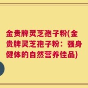 金贵牌灵芝孢子粉(金贵牌灵芝孢子粉：强身健体的自然营养佳品)