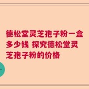 德松堂灵芝孢子粉一盒多少钱 探究德松堂灵芝孢子粉的价格