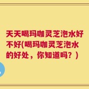 天天喝玛咖灵芝泡水好不好(喝玛咖灵芝泡水的好处，你知道吗？)