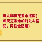 男人喝灵芝煮水搭配(喝灵芝煮水的好处与搭配，男性也适用)