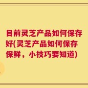 目前灵芝产品如何保存好(灵芝产品如何保存保鲜，小技巧要知道)