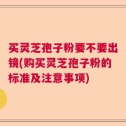 买灵芝孢子粉要不要出镜(购买灵芝孢子粉的标准及注意事项)