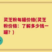 灵芝粉每罐价格(灵芝粉价格：了解多少钱一罐？)
