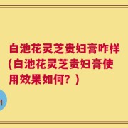 白池花灵芝贵妇膏咋样(白池花灵芝贵妇膏使用效果如何？)