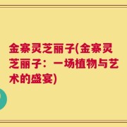 金寨灵芝丽子(金寨灵芝丽子：一场植物与艺术的盛宴)