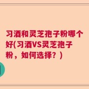 习酒和灵芝孢子粉哪个好(习酒VS灵芝孢子粉，如何选择？)