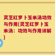 灵芝红罗卜玉米汤功效与作用(灵芝红罗卜玉米汤：功效与作用详解)